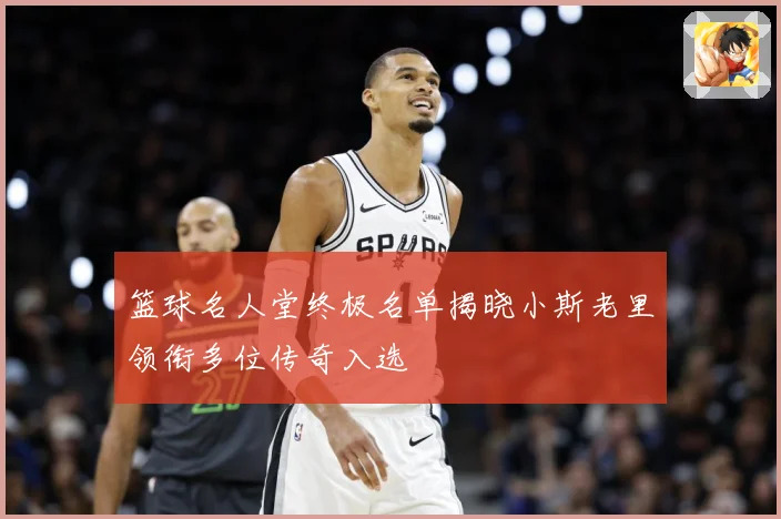 篮球名人堂终极名单揭晓小斯老里领衔多位传奇入选