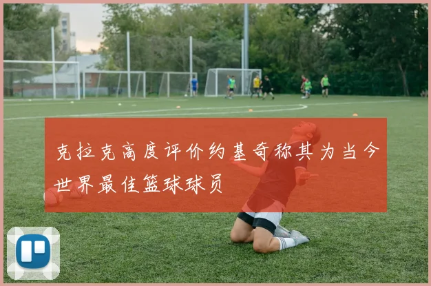 克拉克高度评价约基奇称其为当今世界最佳篮球球员