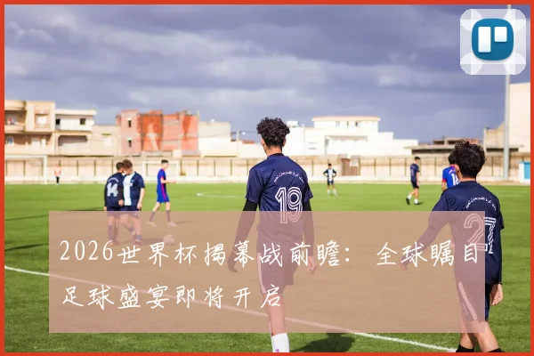 2026世界杯揭幕战前瞻：全球瞩目足球盛宴即将开启