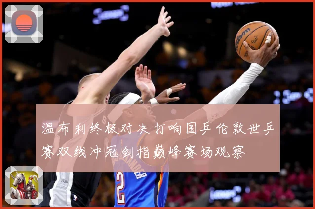 温布利终极对决打响国乒伦敦世乒赛双线冲冠剑指巅峰赛场观察