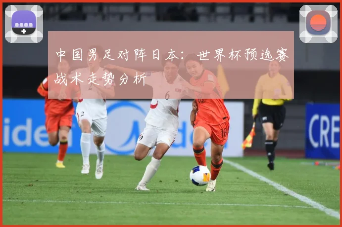中国男足对阵日本：世界杯预选赛战术走势分析
