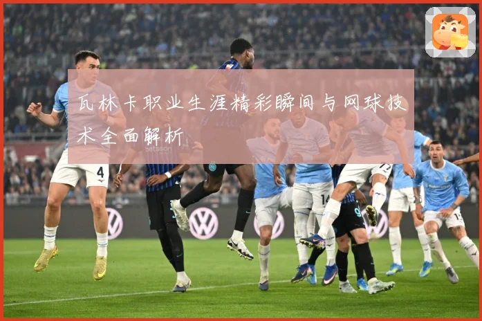 瓦林卡职业生涯精彩瞬间与网球技术全面解析