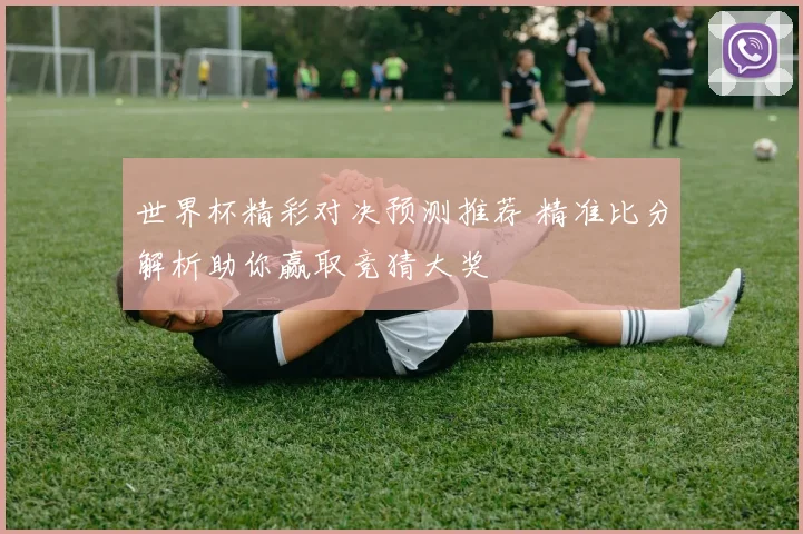 世界杯精彩对决预测推荐 精准比分解析助你赢取竞猜大奖