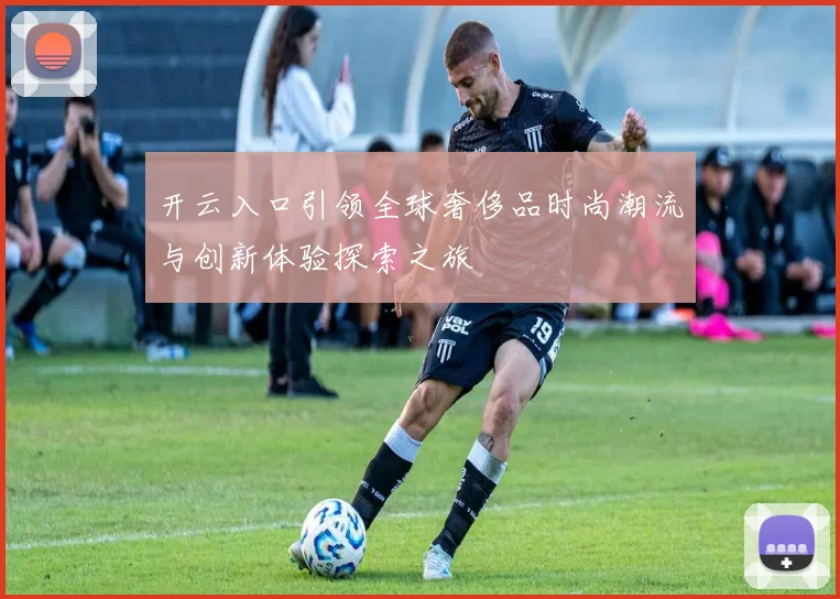 开云入口引领全球奢侈品时尚潮流与创新体验探索之旅