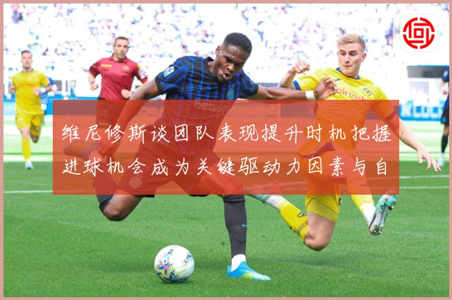 维尼修斯谈团队表现提升时机把握进球机会成为关键驱动力因素与自数据研判