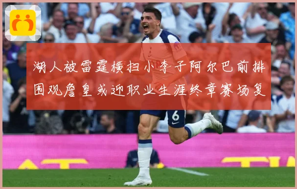 湖人被雷霆横扫小李子阿尔巴前排围观詹皇或迎职业生涯终章赛场复盘