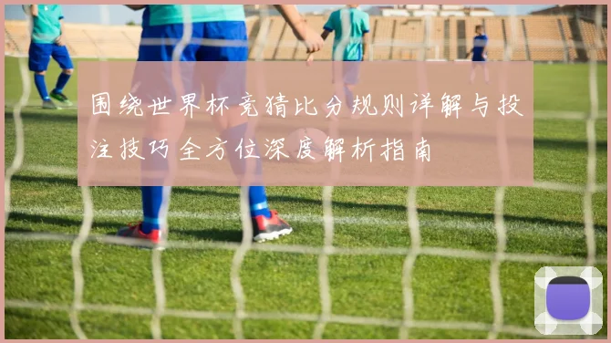 围绕世界杯竞猜比分规则详解与投注技巧全方位深度解析指南