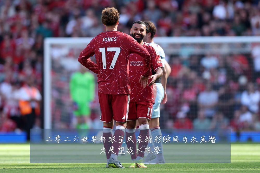 二零二六世界杯球星风采精彩瞬间与未来潜力展望战术观察